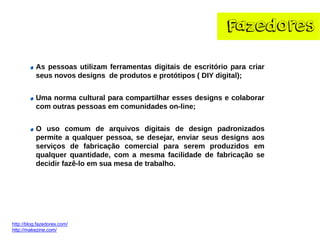 Fazedores 
http://blog.fazedores.com/ 
http://makezine.com/ 
Aspessoasutilizamferramentasdigitaisdeescritórioparacriarseusnovosdesignsdeprodutoseprotótipos(DIYdigital); 
Umanormaculturalparacompartilharessesdesignsecolaborarcomoutraspessoasemcomunidadeson-line; Ousocomumdearquivosdigitaisdedesignpadronizadospermiteaqualquerpessoa,sedesejar,enviarseusdesignsaosserviçosdefabricaçãocomercialparaseremproduzidosemqualquerquantidade,comamesmafacilidadedefabricaçãosedecidirfazê-loemsuamesadetrabalho.  