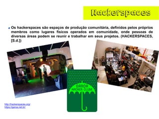 Hackerspaces 
http://hackerspaces.org/ 
https://garoa.net.br/ 
Oshackerspacessãoespaçosdeproduçãocomunitária,definidospelosprópriosmembroscomolugaresfísicosoperadosemcomunidade,ondepessoasdediversasáreaspodemsereuniretrabalharemseusprojetos.(HACKERSPACES, [S.d.])  