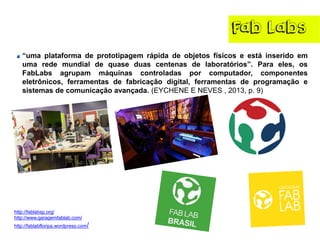 FabLabs 
“umaplataformadeprototipagemrápidadeobjetosfísicoseestáinseridoemumaredemundialdequaseduascentenasdelaboratórios”.Paraeles,osFabLabsagrupammáquinascontroladasporcomputador,componenteseletrônicos,ferramentasdefabricaçãodigital,ferramentasdeprogramaçãoesistemasdecomunicaçãoavançada.(EYCHENEENEVES,2013,p.9) 
http://fablabsp.org/ 
http://www.garagemfablab.com/ 
http://fablabfloripa.wordpress.com/  