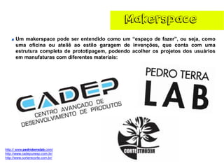 Makerspace 
Ummakerspacepodeserentendidocomoum“espaçodefazer”,ouseja,comoumaoficinaouateliêaoestilogaragemdeinvenções,quecontacomumaestruturacompletadeprototipagem,podendoacolherosprojetosdosusuáriosemmanufaturascomdiferentesmateriais: 
http:// www.pedroterralab.com/ 
http://www.cadepunesp.com.br/ 
http://www.corterecorte.com.br/  