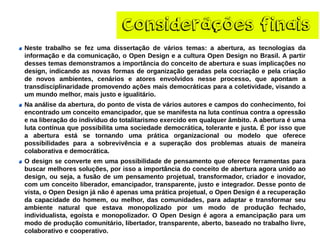 Considerãçõesfinais 
Nestetrabalhosefezumadissertaçãodeváriostemas:aabertura,astecnologiasdainformaçãoedacomunicação,oOpenDesigneaculturaOpenDesignnoBrasil.Apartirdessestemasdemonstramosaimportânciadoconceitodeaberturaesuasimplicaçõesnodesign,indicandoasnovasformasdeorganizaçãogeradaspelacocriaçãoepelacriaçãodenovosambientes,cenárioseatoresenvolvidosnesseprocesso,queapontamatransdisciplinaridadepromovendoaçõesmaisdemocráticasparaacoletividade,visandoaummundomelhor,maisjustoeigualitário. 
Naanálisedaabertura,dopontodevistadeváriosautoresecamposdoconhecimento,foiencontradoumconceitoemancipador,quesemanifestanalutacontínuacontraaopressãoenaliberaçãodoindivíduodototalitarismoexercidoemqualquerâmbito.Aaberturaéumalutacontínuaquepossibilitaumasociedadedemocrática,toleranteejusta.Éporissoqueaaberturaestásetornandoumapráticaorganizacionaloumodeloqueoferecepossibilidadesparaasobrevivênciaeasuperaçãodosproblemasatuaisdemaneiracolaborativaedemocrática. Odesignseconverteemumapossibilidadedepensamentoqueofereceferramentasparabuscarmelhoressoluções,porissoaimportânciadoconceitodeaberturaagoraunidoaodesign,ouseja,afusãodeumpensamentoprojetual,transformador,criadoreinovador, comumconceitoliberador,emancipador,transparente,justoeintegrador.Dessepontodevista,oOpenDesignjánãoéapenasumapráticaprojetual,oOpenDesignéarecuperaçãodacapacidadedohomem,oumelhor,dascomunidades,paraadaptaretransformarseuambientenaturalqueestavamonopolizadoporummododeproduçãofechado, individualista,egoístaemonopolizador.OOpenDesignéagoraaemancipaçãoparaummododeproduçãocomunitário,libertador,transparente,aberto,baseadonotrabalholivre, colaborativoecooperativo.  