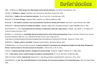 Referências 
ABEL, VANBAS et al.Open design now: Why Design Cannot Remain Exclusive. Amsterdam: BIS publishers, 2011. 
AICHER, O. Analógico y digital. Traducción: Yves Zimmermann. Barcelona: Gustavo Gili, 2001. 
ANDERSON, C. Makers: the new industrial revolution. 1th. ed. New York: Crown Business, 2012. 
BARTHES, R. O rumor da língua. Tradução:Mário Laranjeira. [s.l.] Editora brasiliense, 1998. 
BENKLER, Y. The wealth of networks: how social production transforms markets and freedom. New Haven: Yale University Press, 2006. 
BERGSON, H. The two sources of morality and religion. Tradução:Ashley Audra; Cloudesley Brereton. London: MacMillan and co., 1935. 
BERTANLANFFY, L. VON. Teoría general de los sistemas: Fundamentos, desarrollo, aplicaciones. Tradução: Juan Almela. 1a. ed. México D.F: Fondo de Cultura Económica, 1976. 
BESSEN, J. E.; NUVOLARI, A. Knowledge Sharing Among Inventors: Some Historical Perspectives. Boston University. School of Law, Law and Economics Research Paper No. 11-51; LEM Working Paper 2011/21, 2011. Disponível em: <http://www.bu.edu/law/faculty/scholarship/workingpapers/documents/BessenJ-NuvolariA101411fin.pdf>. Acesso em: 20 dez. 2013 
BONSIEPE, G. Design, cultura e sociedade. Tradução: Anamaría Bacci. São Paulo: Blucher, 2011. 
CHESBROUGH, H. W. The era of Open Innovation. A special collection of innovation and management insights from MIT Sloan Management Review: Top 10 Lessons on the new business of innovation,v. Winter 2011, p. 35–41, 2011. 
CROSS, N. Engineering design methods: strategies for product design. Chichester, England; Hoboken, NJ: J. Wiley, 2008. 
ECO, U. Obra aberta: forma e indeterminação nas poéticas contemporâneas. 8a. ed. ed. São Paulo: Perspectiva, 1991. 
FREE CULTURAL WORKS. Definition/Pt. Disponível em: <http://freedomdefined.org/Definition/Pt>. Acesso em: 29 nov. 2013. 
GERSHENFELD, N. Fab: The Coming Revolution on Your Desktop--from Personal Computers to Personal Fabrication. New York: Basic Books, 2005.  