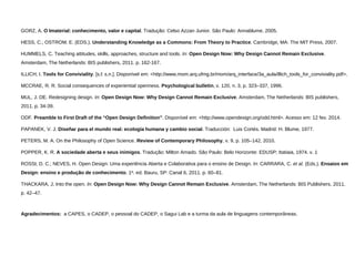 GORZ, A. O Imaterial: conhecimento, valor e capital. Tradução: Celso Azzan Junior. São Paulo: Annablume, 2005. 
HESS, C.; OSTROM, E. (EDS.). Understanding Knowledge as a Commons: From Theory to Practice. Cambridge, MA: The MIT Press, 2007. 
HUMMELS, C. Teaching attitudes, skills, approaches, structure and tools. In: Open Design Now: Why Design Cannot Remain Exclusive. Amsterdam, The Netherlands: BIS publishers, 2011. p. 162-167. 
ILLICH, I. Tools for Conviviality. [s.l: s.n.]. Disponível em: <http://www.mom.arq.ufmg.br/mom/arq_interface/3a_aula/illich_tools_for_conviviality.pdf>. 
MCCRAE, R. R. Social consequences of experiential openness. Psychological bulletin, v. 120, n. 3, p. 323–337, 1996. 
MUL, J. DE. Redesigning design. In: Open Design Now: Why Design Cannot Remain Exclusive. Amsterdam, The Netherlands: BIS publishers, 2011. p. 34-39. 
ODF. Preamble to First Draft of the “Open Design Definition”. Disponível em: <http://www.opendesign.org/odd.html>. Acesso em: 12 fev. 2014. 
PAPANEK, V. J. Diseñar para el mundo real: ecología humana y cambio social. Traducción: Luis Cortés. Madrid: H. Blume, 1977. 
PETERS, M. A. On the Philosophy of Open Science. Review of Contemporary Philosophy, v. 9, p. 105–142, 2010. 
POPPER, K. R. A sociedade aberta e seus inimigos. Tradução: Milton Amado. São Paulo: Belo Horizonte: EDUSP; Itatiaia, 1974. v. 1 
ROSSI, D. C.; NEVES, H. Open Design: Uma experiência Aberta e Colaborativa para o ensino de Design. In: CARRARA, C. et al.(Eds.). Ensaios em Design: ensino e produção de conhecimento. 1a. ed. Bauru, SP: Canal 6, 2011. p. 60–81. 
THACKARA, J. Into the open. In: Open Design Now: Why Design Cannot Remain Exclusive. Amsterdam, The Netherlands: BIS Publishers, 2011. p. 42–47. 
Agradecimentos: a CAPES, o CADEP, o pessoal do CADEP, o Sagui Lab e a turma da aula de linguagens contemporâneas.  