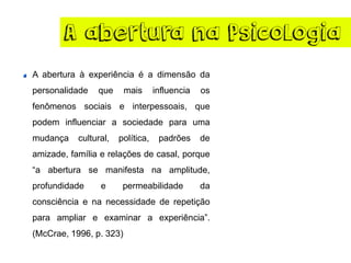 A abertura na Psicologia
A abertura à experiência é a dimensão da
personalidade que mais influencia os
fenômenos sociais e interpessoais, que
podem influenciar a sociedade para uma
mudança cultural, política, padrões de
amizade, família e relações de casal, porque
“a abertura se manifesta na amplitude,
profundidade e permeabilidade da
consciência e na necessidade de repetição
para ampliar e examinar a experiência”.
(McCrae, 1996, p. 323)
 