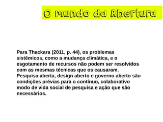 O mundo da Abertura
Para Thackara (2011, p. 44), os problemas
sistêmicos, como a mudança climática, e o
esgotamento de recursos não podem ser resolvidos
com as mesmas técnicas que os causaram.
Pesquisa aberta, design aberto e governo aberto são
condições prévias para o contínuo, colaborativo
modo de vida social de pesquisa e ação que são
necessários.
 