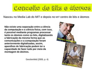Conceito de Bits e átomos
Nasceu no Media Lab do MIT e depois no MIT centro de bits e átomos
Não existe uma separação entre a ciência
da computação e a ciência física, com isso,
é possível mediante programas processar
tanto os átomos como os bits, digitalizando
a fabricação da mesma forma que as
comunicações e a computação foram
anteriormente digitalizadas, assim,
aparelhos de fabricação podem ter a
capacidade de fazer tudo por meio da
montagem de átomos.
Gershenfeld (2005, p. 4)
 