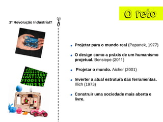O reto
3ª Revolução Industrial?
Projetar para o mundo real (Papanek, 1977)
O design como a práxis de um humanismo
projetual. Bonsiepe (2011)
Projetar o mundo. Aicher (2001)
Inverter a atual estrutura das ferramentas.
Illich (1973)
Construir uma sociedade mais aberta e
livre.
 