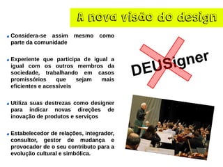 A nova visão do design
Considera-se assim mesmo como
parte da comunidade
Experiente que participa de igual a
igual com os outros membros da
sociedade, trabalhando em casos
promissórios que sejam mais
eficientes e acessíveis
Utiliza suas destrezas como designer
para indicar novas direções de
inovação de produtos e serviços
Estabelecedor de relações, integrador,
consultor, gestor de mudança e
provocador de o seu contributo para a
evolução cultural e simbólica.
 