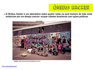 ÔNIBUS HACKER
O Ônibus Hacker é um laboratório sobre quatro rodas no qual hackers de toda sorte
embarcam por um desejo comum: ocupar cidades brasileiras com ações políticas.
http://onibushacker.org/
Fonte: http://noticiasunila.blogspot.com.br
 