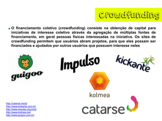Crowdfunding
O financiamento coletivo (crowdfunding) consiste na obtenção de capital para
iniciativas de interesse coletivo através da agregação de múltiplas fontes de
financiamento, em geral pessoas físicas interessadas na iniciativa. Os sites de
crowdfunding permitem que usuários abram projetos, para que eles possam ser
financiados e ajudados por outros usuários que possuem interesse neles
http://catarse.me/pt
http://www.kickante.com.br/
http://www.impulso.org.br/pt
http://www.kolmea.me/
http://www.guigoo.com.br/
 