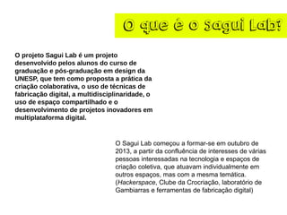 O que é o Sagui Lab?
O projeto Sagui Lab é um projeto
desenvolvido pelos alunos do curso de
graduação e pós-graduação em design da
UNESP, que tem como proposta a prática da
criação colaborativa, o uso de técnicas de
fabricação digital, a multidisciplinaridade, o
uso de espaço compartilhado e o
desenvolvimento de projetos inovadores em
multiplataforma digital.
O Sagui Lab começou a formar-se em outubro de
2013, a partir da confluência de interesses de várias
pessoas interessadas na tecnologia e espaços de
criação coletiva, que atuavam individualmente em
outros espaços, mas com a mesma temática.
(Hackerspace, Clube da Crocriação, laboratório de
Gambiarras e ferramentas de fabricação digital)
 