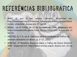 Referências Bibliográficas 
•WWF.Oqueéumanimalsilvestre?.Disponívelem: http://www.wwf.org.br/natureza_brasileira/questoes_ambientais/animais_silvestres/.Acessoem:15Set14. 
•BRASIL.Leinº9.605,de12defevereirode1998.Disponívelem: http://www.planalto.gov.br/ccivil_03/leis/l9605.htm.Acessoem:11Set14. 
•DESTRO, G. F. G. etal.Esforços para o combate ao tráfico de animais silvestres no Brasil. p. 1–17, 2012. 
•RENCTAS.1ºRelatórioNacionalsobreoTráficodeFaunaSilvestre. 2001.Disponívelem:http://www.renctas.org.br.Acessoem:15Set14. 
REFERENCIAS BIBLIOGRAFICA 