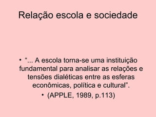 Relação escola e sociedade “... A escola torna-se uma instituição fundamental para analisar as relações e tensões dialéticas entre as esferas econômicas, política e cultural”. (APPLE, 1989, p.113) 