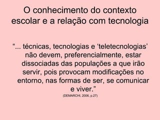 O conhecimento do contexto escolar e a relação com tecnologia “ ... técnicas, tecnologias e ‘teletecnologias’ não devem, preferencialmente, estar dissociadas das populações a que irão servir, pois provocam modificações no entorno, nas formas de ser, se comunicar e viver.” (DEMARCHI, 2006, p.27) 