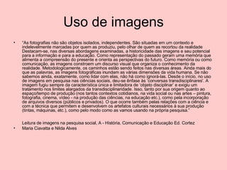 Uso de imagens “ As fotografias não são objetos isolados, independentes. São situadas em um contexto e indelevelmente marcadas por quem as produziu, pelo olhar de quem as recortou da realidade Destacam-se, nas diversas abordagens examinadas, a historicidade das imagens e seu potencial para a informação e para a educação. Como representação do passado geram uma memória que alimenta a compreensão do presente e orienta as perspectivas do futuro. Como memória ou como comunicação, as imagens constroem um discurso visual que organiza o conhecimento da realidade. Metodologicamente, os caminhos estão sendo feitos nas diversas áreas. Ainda mais do que as palavras, as imagens fotográficas inundam as várias dimensões da vida humana. Se não sabemos ainda, exatamente, como lidar com elas, não há como ignorá-las. Desde o início, no uso de imagens em pesquisa nas ciências sociais, deu-se ênfase às ‘conversas transdisciplinares'. A imagem fugiu sempre da característica única e limitadora de ‘objeto disciplinar’ e exigiu um tratamento nos limites alargados da transdisciplinaridade. Isso, tanto por sua origem quanto ao espaço/tempo de produção (nos tantos contextos cotidianos, na vida social ou nas artes – pintura, fotografia, cinema, vídeo - na produção das ciências, na educação etc.), como pela incorporação de arquivos diversos (públicos e privados). O que ocorre também pelas relações com a ciência e com a técnica que permitem e desenvolvem os artefatos culturais necessários à sua produção (tintas, máquinas, etc.), como pelo modo como as vamos usando na própria pesquisa.” Leitura de imagens na pesquisa social, A - História, Comunicação e Educação Ed. Cortez Maria Ciavatta e Nilda Alves  