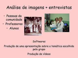 Análise de imagens + entrevistas Pessoas da comunidade Professores Alunos Softwares Produção de uma apresentação sobre a temática escolhida pelo grupo Produção de vídeos 
