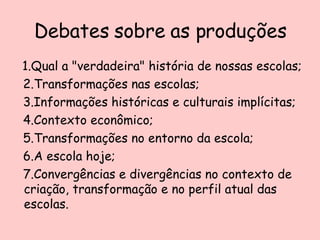 Debates sobre as produções 1.Qual a "verdadeira" história de nossas escolas; 2.Transformações nas escolas; 3.Informações históricas e culturais implícitas; 4.Contexto econômico; 5.Transformações no entorno da escola; 6.A escola hoje; 7.Convergências e divergências no contexto de criação, transformação e no perfil atual das escolas.  