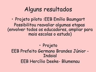 Alguns resultados Projeto piloto :EEB Emílio Baumgart Possibilitou reavaliar algumas etapas  (envolver todos os educadores, ampliar para mais escolas o estudo) Projeto EEB Prefeito Germano Brandes Júnior - Indaial EEB Hercílio Deeke- Blumenau 