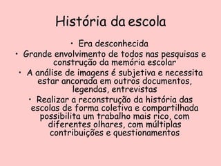 História da escola Era desconhecida  Grande envolvimento de todos nas pesquisas e construção da memória escolar A análise de imagens é subjetiva e necessita estar ancorada em outros documentos, legendas, entrevistas Realizar a reconstrução da história das escolas de forma coletiva e compartilhada possibilita um trabalho mais rico, com diferentes olhares, com múltiplas contribuições e questionamentos 