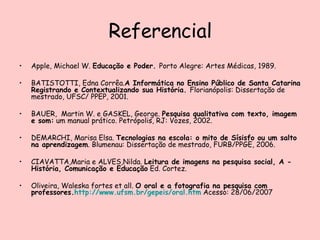Referencial Apple, Michael W.  Educação e Poder.  Porto Alegre: Artes Médicas, 1989. BATISTOTTI, Edna Corrêa. A Informática no Ensino Público de Santa Catarina Registrando e Contextualizando sua História.  Florianópolis: Dissertação de mestrado, UFSC/ PPEP, 2001. BAUER,  Martin W. e GASKEL, George.  Pesquisa qualitativa com texto, imagem e som:  um manual prático. Petrópolis, RJ: Vozes, 2002. DEMARCHI, Marisa Elsa.  Tecnologias na escola: o mito de Sísisfo ou um salto na aprendizagem . Blumenau: Dissertação de mestrado, FURB/PPGE, 2006. CIAVATTA,Maria e ALVES,Nilda.  Leitura de imagens na pesquisa social, A - História, Comunicação e Educação  Ed. Cortez. Oliveira, Waleska fortes et all.  O oral e a fotografia na pesquisa com professores. http: //www.ufsm.br/gepeis/oral.htm  Acesso: 28/06/2007 