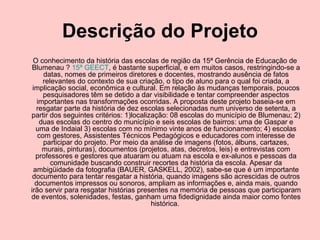 Descrição do Projeto O conhecimento da história das escolas de região da 15ª Gerência de Educação de Blumenau ?  15ª GEECT , é bastante superficial, e em muitos casos, restringindo-se a datas, nomes de primeiros diretores e docentes, mostrando ausência de fatos relevantes do contexto de sua criação, o tipo de aluno para o qual foi criada, a implicação social, econômica e cultural. Em relação às mudanças temporais, poucos pesquisadores têm se detido a dar visibilidade e tentar compreender aspectos importantes nas transformações ocorridas. A proposta deste projeto baseia-se em resgatar parte da história de dez escolas selecionadas num universo de setenta, a partir dos seguintes critérios: 1)localização: 08 escolas do município de Blumenau; 2) duas escolas do centro do município e seis escolas de bairros: uma de Gaspar e uma de Indaial 3) escolas com no mínimo vinte anos de funcionamento; 4) escolas com gestores, Assistentes Técnicos Pedagógicos e educadores com interesse de participar do projeto. Por meio da análise de imagens (fotos, álbuns, cartazes, murais, pinturas), documentos (projetos, atas, decretos, leis) e entrevistas com professores e gestores que atuaram ou atuam na escola e ex-alunos e pessoas da comunidade buscando construir recortes da história da escola. Apesar da ambigüidade da fotografia (BAUER, GASKELL, 2002), sabe-se que é um importante documento para tentar resgatar a história, quando imagens são acrescidas de outros documentos impressos ou sonoros, ampliam as informações e, ainda mais, quando irão servir para resgatar histórias presentes na memória de pessoas que participaram de eventos, solenidades, festas, ganham uma fidedignidade ainda maior como fontes histórica.  