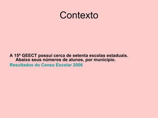 Contexto A 15ª GEECT possui cerca de setenta escolas estaduais. Abaixo seus números de alunos, por município. Resultados do Censo Escolar 2006  