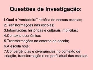 Questões de Investigação:   1.Qual a "verdadeira" história de nossas escolas; 2.Transformações nas escolas; 3.Informações históricas e culturais implícitas; 4.Contexto econômico; 5.Transformações no entorno da escola; 6.A escola hoje; 7.Convergências e divergências no contexto de criação, transformação e no perfil atual das escolas.  