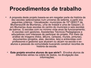 Procedimentos de trabalho   A proposta deste projeto baseia-se em resgatar parte da história de dez escolas selecionadas num universo de setenta, a partir dos seguintes critérios: 1)localização: municípios da 15ª GEECT de Blumenau(08 de Blumenau, uma de Indaial e uma de Gaspar); 2) em Blumenau duas escolas do centro do município e seis escolas de bairros: 3) escolas com no mínimo vinte anos de funcionamento; 4) escolas com gestores, Assistentes Técnicos Pedagógicos e educadores com interesse de participar do projeto. Por meio da análise de imagens (fotos, álbuns, cartazes, murais, pinturas), documentos (projetos, atas, decretos, leis) e entrevistas com professores e gestores que atuaram ou atuam na escola e ex-alunos e pessoas da comunidade buscando construir recortes da história da escola.  Este projeto envolve alunos de que série?:   Envolve alunos de diferentes séries na coleta de dados, na divulgação das informações; 