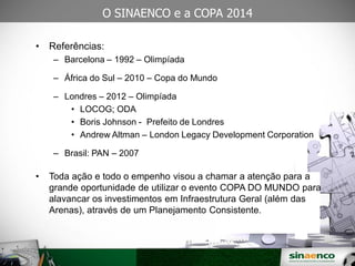 25/03/09
O SINAENCO e a COPA 2014
• Referências:
– Barcelona – 1992 – Olimpíada
– África do Sul – 2010 – Copa do Mundo
– Londres – 2012 – Olimpíada
• LOCOG; ODA
• Boris Johnson - Prefeito de Londres
• Andrew Altman – London Legacy Development Corporation
– Brasil: PAN – 2007
• Toda ação e todo o empenho visou a chamar a atenção para a
grande oportunidade de utilizar o evento COPA DO MUNDO para
alavancar os investimentos em Infraestrutura Geral (além das
Arenas), através de um Planejamento Consistente.