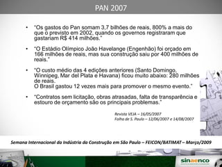 25/03/09
PAN 2007
• “Os gastos do Pan somam 3,7 bilhões de reais, 800% a mais do
que o previsto em 2002, quando os governos registraram que
gastariam R$ 414 milhões.”
• “O Estádio Olímpico João Havelange (Engenhão) foi orçado em
166 milhões de reais, mas sua construção saiu por 400 milhões de
reais.”
• “O custo médio das 4 edições anteriores (Santo Domingo,
Winnipeg, Mar del Plata e Havana) ficou muito abaixo: 280 milhões
de reais.
O Brasil gastou 12 vezes mais para promover o mesmo evento.”
• “Contratos sem licitação, obras atrasadas, falta de transparência e
estouro de orçamento são os principais problemas.”
Revista VEJA – 16/05/2007
Folha de S. Paulo – 12/06/2007 e 14/08/2007
Semana Internacional da Indústria da Construção em São Paulo – FEICON/BATIMAT – Março/2009
