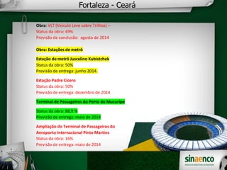 Fortaleza - Ceará
Obra: VLT (Veículo Leve sobre Trilhos) –
Status da obra: 49%
Previsão de conclusão: agosto de 2014
Obra: Estações de metrô
Estação de metrô Juscelino Kubistchek
Status da obra: 50%
Previsão de entrega: junho 2014.
Estação Padre Cícero
Status da obra: 50%
Previsão de entrega: dezembro de 2014
Terminal de Passageiros do Porto do Mucuripe
Status da obra: 88,9 %
Previsão de entrega: maio de 2014
Ampliação do Terminal de Passageiros do
Aeroporto Internacional Pinto Martins
Status da obra: 16%
Previsão de entrega: maio de 2014
