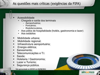 As questões mais críticas (exigências da FIFA)
Acessibilidade
• Chegada e saída dos terminais
- Aeroportuários;
- Portuários;
- Rodoferroviários.
• Aos pólos de hospitalidade (hotéis, gastronomia e lazer)
• Aos estádios
Mobilidade urbana;
Mobilidade regional;
Infraestrutura aeroportuária;
Energia elétrica;
Saneamento;
Telecomunicações e T.I.
Saúde;
Hotelaria / Gastronomia;
Lazer e Turismo;
Segurança pública.
Tela apresentada no SECOVI em 04/08/2011