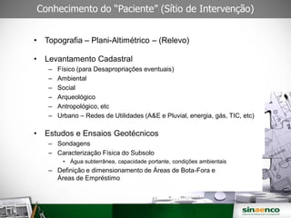 Conhecimento do “Paciente” (Sítio de Intervenção)
• Topografia – Plani-Altimétrico – (Relevo)
• Levantamento Cadastral
– Físico (para Desapropriações eventuais)
– Ambiental
– Social
– Arqueológico
– Antropológico, etc
– Urbano – Redes de Utilidades (A&E e Pluvial, energia, gás, TIC, etc)
• Estudos e Ensaios Geotécnicos
– Sondagens
– Caracterização Física do Subsolo
• Água subterrânea, capacidade portante, condições ambientais
– Definição e dimensionamento de Áreas de Bota-Fora e
Áreas de Empréstimo