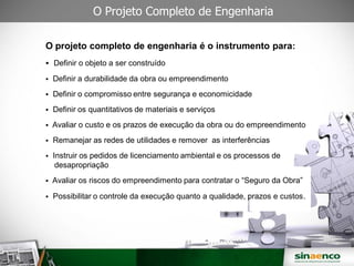 O Projeto Completo de Engenharia
O projeto completo de engenharia é o instrumento para:
Definir o objeto a ser construído
Definir a durabilidade da obra ou empreendimento
Definir o compromisso entre segurança e economicidade
Definir os quantitativos de materiais e serviços
Avaliar o custo e os prazos de execução da obra ou do empreendimento
Remanejar as redes de utilidades e remover as interferências
Instruir os pedidos de licenciamento ambiental e os processos de
desapropriação
Avaliar os riscos do empreendimento para contratar o “Seguro da Obra”
Possibilitar o controle da execução quanto a qualidade, prazos e custos.