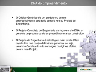  O Código Genético de um produto ou de um
empreendimento está todo contido no seu Projeto de
Engenharia.
O Projeto Completo de Engenharia carrega em si o DNA, o
genoma do produto ou do empreendimento a ser construído.
O Projeto de Engenharia é estratégico. Não existe tática
construtiva que corrija deficiência genética, ou seja,
uma boa Construção não consegue corrigir os efeitos
de um mau Projeto.
DNA do Empreendimento