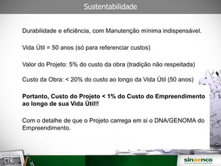 Sustentabilidade
Durabilidade e eficiência, com Manutenção mínima indispensável.
Vida Útil = 50 anos (só para referenciar custos)
Valor do Projeto: 5% do custo da obra (tradição não respeitada)
Custo da Obra: < 20% do custo ao longo da Vida Útil (50 anos)
Portanto, Custo do Projeto < 1% do Custo do Empreendimento
ao longo de sua Vida Útil!!
Com o detalhe de que o Projeto carrega em si o DNA/GENOMA do
Empreendimento.
