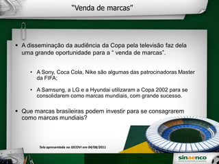“Venda de marcas”
A disseminação da audiência da Copa pela televisão faz dela
uma grande oportunidade para a “ venda de marcas”.
• A Sony, Coca Cola, Nike são algumas das patrocinadoras Master
da FIFA;
• A Samsung, a LG e a Hyundai utilizaram a Copa 2002 para se
consolidarem como marcas mundiais, com grande sucesso.
Que marcas brasileiras podem investir para se consagrarem
como marcas mundiais?
Tela apresentada no SECOVI em 04/08/2011