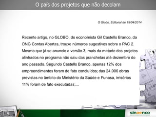 O país dos projetos que não decolam
O Globo, Editorial de 19/04/2014
Recente artigo, no GLOBO, do economista Gil Castello Branco, da
ONG Contas Abertas, trouxe números sugestivos sobre o PAC 2.
Mesmo que já se anuncie a versão 3, mais da metade dos projetos
alinhados no programa não saiu das pranchetas até dezembro do
ano passado. Segundo Castello Branco, apenas 12% dos
empreendimentos foram de fato concluídos; das 24.006 obras
previstas no âmbito do Ministério da Saúde e Funasa, irrisórios
11% foram de fato executadas;...