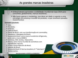 As grandes marcas brasileiras
O Brasil deverá aproveitar a visibilidade mundial da Copa 2014 para
consolidar, globalmente, marcas brasileiras.
Não basta apenas o marketing, mas deve ser dado o suporte a uma
estratégia de presença mundial do produto, o que envolverá pesados
investimentos:
Exemplos possíveis:
Vale;
Petrobrás;
Embraer;
Café do Brasil;
Etanol do Brasil, com sua transformação em commodity;
Havaianas / Alpargatas do Brasil;
Guaraná do Brasil, como marca mundial de refrigerante,
junto com a marca AMBEV;
Usiminas, CSN, Gerdau, Votorantim;
Natura, como marca mundial de cosméticos com
ingredientes naturais;
Frutas e Sucos Naturais do Brasil;
Sabores do Brasil;
Música do Brasil; O Sorriso brasileiro; O “Tudo bem!”;
Muitos outros.
Tela apresentada no SECOVI em 04/08/2011