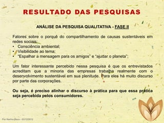 R E S U LTA D O DA S P E S Q U I S A S
ANÁLISE DA PESQUISA QUALITATIVA - FASE II

Fatores sobre o porquê do compartilhamento de causas sustentáveis em
redes sociais:
• Consciência ambiental;
• Visibilidade ao tema;
• “Espalhar a mensagem para os amigos” e “ajudar o planeta”;
Um fator interessante percebido nessa pesquisa é que os entrevistados
acreditam que a minoria das empresas trabalha realmente com o
desenvolvimento sustentável em sua plenitude. Para eles há muito discurso
por parte das corporações.
Ou seja, é preciso alinhar o discurso à prática para que essa prática
seja percebida pelos consumidores.

Por Karina Baco - 03/12/2012

 