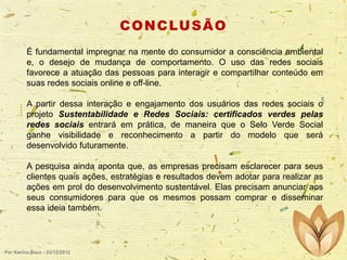 C O N C LU S Ã O
É fundamental impregnar na mente do consumidor a consciência ambiental
e, o desejo de mudança de comportamento. O uso das redes sociais
favorece a atuação das pessoas para interagir e compartilhar conteúdo em
suas redes sociais online e off-line.
A partir dessa interação e engajamento dos usuários das redes sociais o
projeto Sustentabilidade e Redes Sociais: certificados verdes pelas
redes sociais entrará em prática, de maneira que o Selo Verde Social
ganhe visibilidade e reconhecimento a partir do modelo que será
desenvolvido futuramente.
A pesquisa ainda aponta que, as empresas precisam esclarecer para seus
clientes quais ações, estratégias e resultados devem adotar para realizar as
ações em prol do desenvolvimento sustentável. Elas precisam anunciar aos
seus consumidores para que os mesmos possam comprar e disseminar
essa ideia também.

Por Karina Baco - 03/12/2012

 