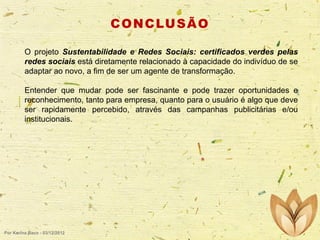 C O N C LU S Ã O
O projeto Sustentabilidade e Redes Sociais: certificados verdes pelas
redes sociais está diretamente relacionado à capacidade do indivíduo de se
adaptar ao novo, a fim de ser um agente de transformação.

Entender que mudar pode ser fascinante e pode trazer oportunidades e
reconhecimento, tanto para empresa, quanto para o usuário é algo que deve
ser rapidamente percebido, através das campanhas publicitárias e/ou
institucionais.

Por Karina Baco - 03/12/2012

 