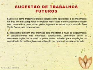 S U G E S T Ã O D E T R A BA L H O S
F U T U RO S
Sugere-se como trabalhos futuros estudos para aprofundar o conhecimento
na área de marketing verde e explorar mais sobre o comportamento desse
novo consumidor, para assim poder implantar e validar a proposta do Selo
Verde Social, nas redes sociais.
É necessário também criar métricas para monitorar o nível de engajamento
e posicionamento das empresas participantes, permitindo assim a
complementação do modelo proposto nesse trabalho para ampliação da
capacidade da certificação e sua utilização por outros atores da sociedade.

Por Karina Baco - 03/12/2012

 