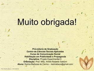 Muito obrigada!
Pró-reitoria de Graduação
Centro de Ciências Sociais Aplicadas
Curso de Comunicação Social
Habilitação em Publicidade e Propaganda
Disciplina: Projeto Experimental II
Orientação: Prof. MSc. André Roberto Sabioni
Aluna: Karina Barbosa do Carmo – karinabaco@gmail.com
Por Karina Baco - 03/12/2012

 