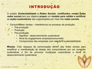 I N T RO D U Ç Ã O
O projeto Sustentabilidade e Redes Sociais: certificados verdes pelas
redes sociais tem por objetivo propor um modelo para validar e certificar
as ações sustentáveis das organizações por meio das redes sociais.
• Consumidores Verdes – Interferência no processo de produção;
• Pré-produção
• Produção
• Pós-produção
• Significa - desenvolvimento sustentável
• Nível do engajamento empresa/consumidor
• Compromisso das empresas com relação à sustentabilidade.

Missão: Criar espaços de comunicação dentro das redes sociais para
amplificar a manifestação do desejo dos consumidores por um consumo
sustentável, a fim de provocar mudanças corporativas a favor do
desenvolvimento sustentável.

Por Karina Baco - 03/12/2012

 