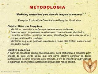 M E TO D O LO G I A
“Marketing sustentável para além da imagem da empresa”
Pesquisa Exploratória Quantitativa e Pesquisa Qualitativa
Objetivo Geral das Pesquisas
• Identificar conexões e ações que correlacionam os temas;
• Entender como as pessoas se relacionam com os temas abordados;
• Levantar opiniões, sentidos de valor, identificação de estilo de vida e
comportamento dos usuários.
• Identificar o que as pessoas valorizam e como elas tratam esses temas
nas redes sociais.
Objetivo específico
A partir do resultado obtido nas pesquisas, será elaborada a proposta para
criação do Selo Verde Social que terá como objetivo certificar as ações
sustentáveis de uma empresa e/ou produto, a fim de incentivar a divulgação
e expansão do mercado sustentável através das redes sociais.

Por Karina Baco - 03/12/2012

 