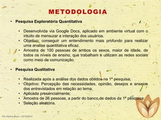 M E TO D O LO G I A
• Pesquisa Exploratória Quantitativa
• Desenvolvida via Google Docs, aplicado em ambiente
intuito de mensurar a interação dos usuários.
• Objetivo: conseguir um entendimento mais profundo
uma analise quantitativa eficaz.
• Amostra de 100 pessoas de ambos os sexos, maior
todos os níveis de ensino, que trabalham e utilizam as
como meio de comunicação.

virtual com o
para realizar
de idade, de
redes sociais

• Pesquisa Qualitativa
• Realizada após a análise dos dados obtidos na 1ª pesquisa;
• Objetivo: Percepção das necessidades, opinião, desejos e anseios
dos entrevistados em relação ao tema.
• Aplicada presencialmente;
• Amostra de 36 pessoas, a partir do banco de dados da 1ª pesquisa;
• Seleção aleatória.

Por Karina Baco - 03/12/2012

 