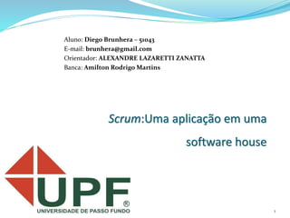 1
Scrum:Uma aplicação em uma
software house
Aluno: Diego Brunhera – 51043
E-mail: brunhera@gmail.com
Orientador: ALEXANDRE LAZARETTI ZANATTA
Banca: Amilton Rodrigo Martins
 