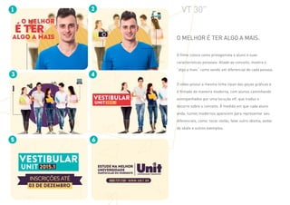 VT 30"
O melhor é ter algo a mais.
O filme coloca como protagonista o aluno e suas
características pessoais. Aliado ao conceito, mostra o
“algo a mais” como sendo um diferencial de cada pessoa.
O vídeo possui a mesma linha clean das peças gráficas e
é filmado de maneira moderna, com alunos caminhando
acompanhados por uma locução off, que traduz e
decorre sobre o conceito. À medida em que cada aluno
anda, ícones modernos aparecem para representar seu
diferenciais, como: tocar violão, falar outro idioma, andar
de skate e outros exemplos.
 