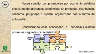 Nesse sentido, compreende-se por economia solidária
o conjunto de atividades econômicas de produção, distribuição,
consumo, poupança e crédito, organizadas sob a forma de
autogestão.
Considerando essa concepção, a Economia Solidária
possui as seguintes características:
COOPERAÇÃO
AÇÃO ECONÔMICA
SOLIDARIEDADE
AUTOGESTÃO
Fonte: SENAES-MTE
 